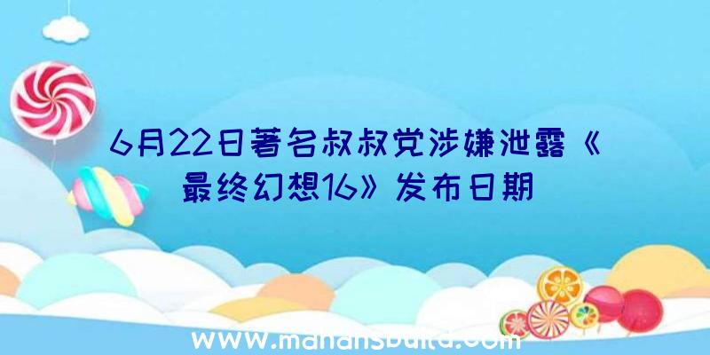 6月22日著名叔叔党涉嫌泄露《最终幻想16》发布日期
