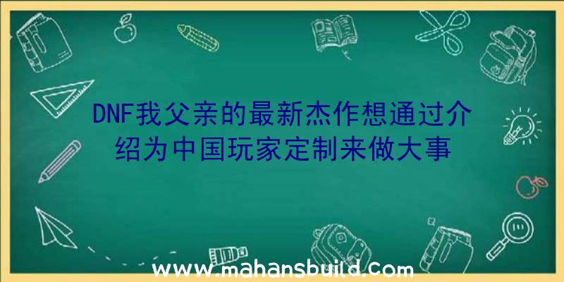 DNF我父亲的最新杰作想通过介绍为中国玩家定制来做大事