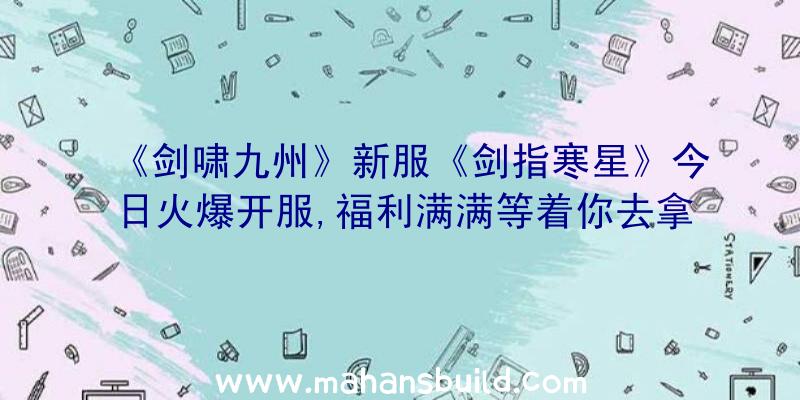 《剑啸九州》新服《剑指寒星》今日火爆开服,福利满满等着你去拿