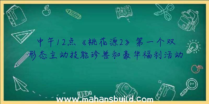 中午12点《桃花源2》第一个双形态主动技能珍兽和豪华福利活动