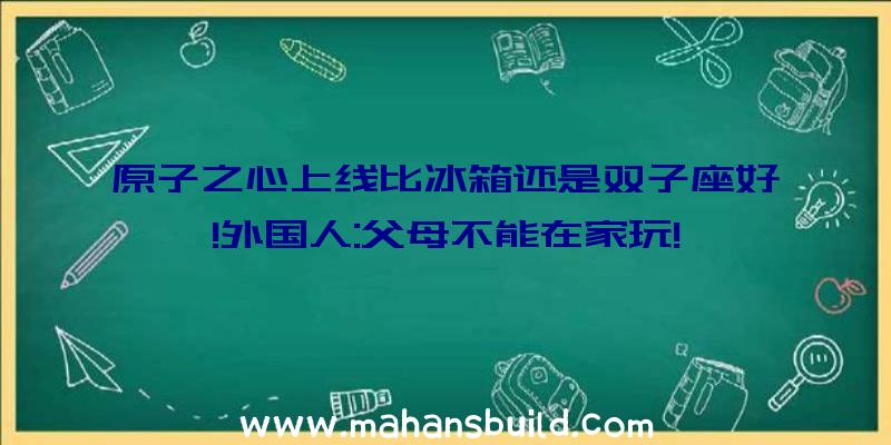 原子之心上线比冰箱还是双子座好!外国人:父母不能在家玩!