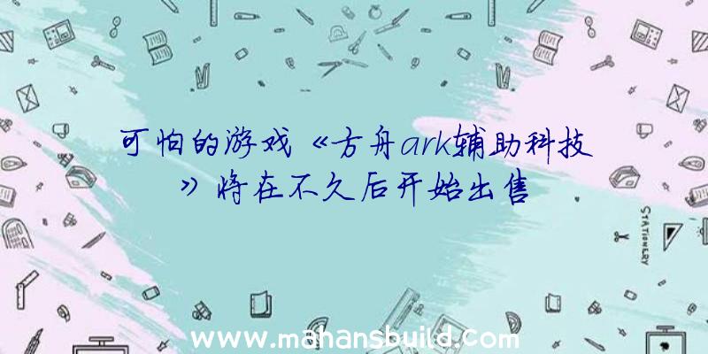 可怕的游戏《方舟ark辅助科技》将在不久后开始出售