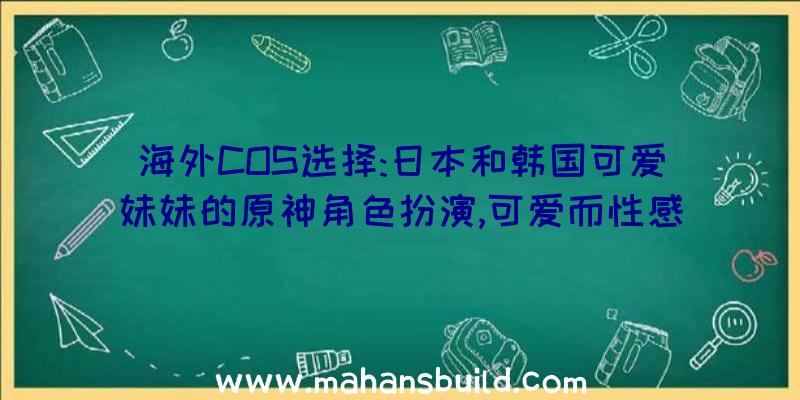 海外COS选择:日本和韩国可爱妹妹的原神角色扮演,可爱而性感