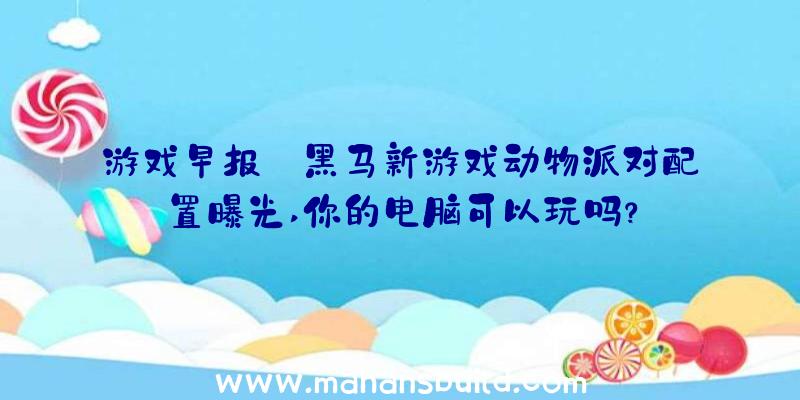 游戏早报:黑马新游戏动物派对配置曝光,你的电脑可以玩吗？