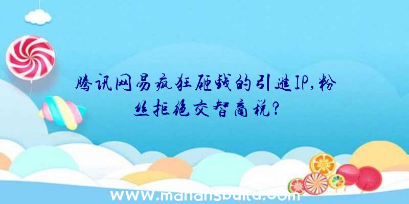 腾讯网易疯狂砸钱的引进IP,粉丝拒绝交智商税？