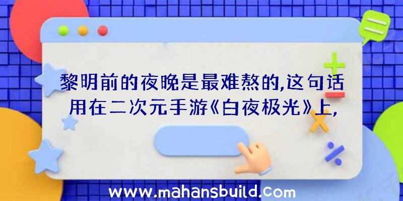 黎明前的夜晚是最难熬的,这句话用在二次元手游《白夜极光》上,