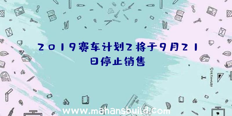 2019赛车计划2将于9月21日停止销售