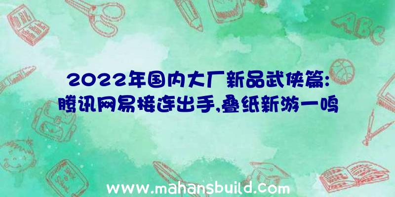 2022年国内大厂新品武侠篇:腾讯网易接连出手,叠纸新游一鸣