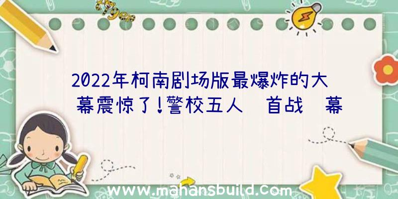 2022年柯南剧场版最爆炸的大银幕震惊了!警校五人组首战银幕