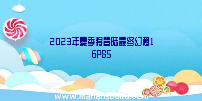 2023年夏季将登陆最终幻想16PS5