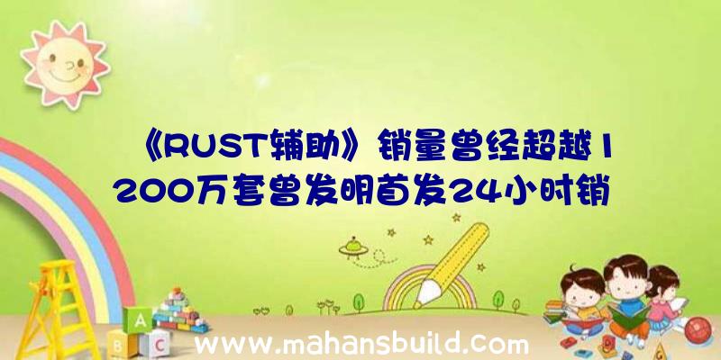 《RUST辅助》销量曾经超越1200万套曾发明首发24小时销量25万套记载