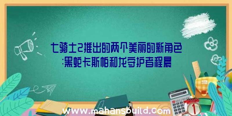 七骑士2推出的两个美丽的新角色:黑蛇卡斯帕和龙守护者程晨