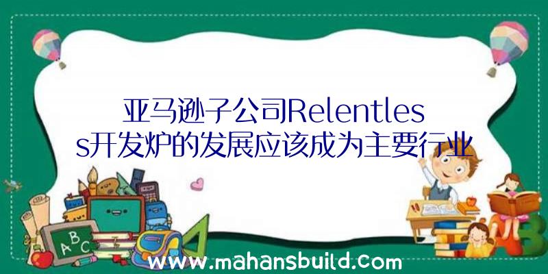 亚马逊子公司Relentless开发炉的发展应该成为主要行业