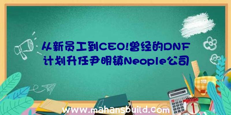 从新员工到CEO!曾经的DNF计划升任尹明镇Neople公司