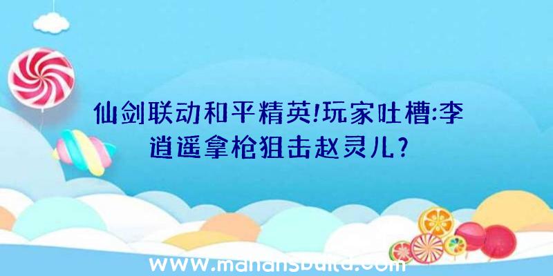 仙剑联动和平精英!玩家吐槽:李逍遥拿枪狙击赵灵儿？