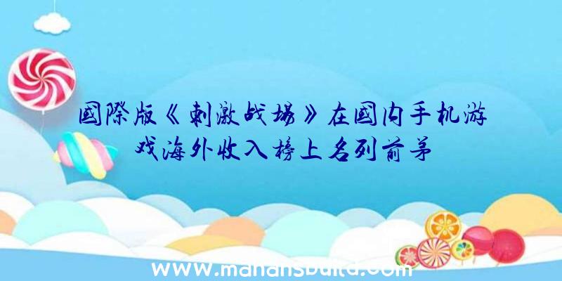 国际版《刺激战场》在国内手机游戏海外收入榜上名列前茅