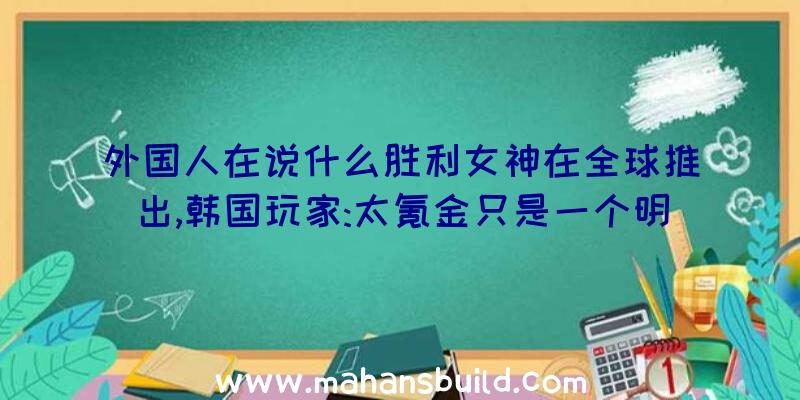 外国人在说什么胜利女神在全球推出,韩国玩家:太氪金只是一个明