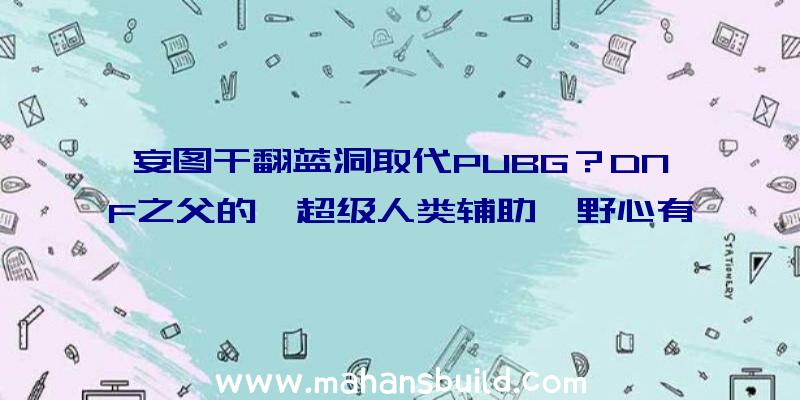 妄图干翻蓝洞取代PUBG？DNF之父的《超级人类辅助》野心有多大？