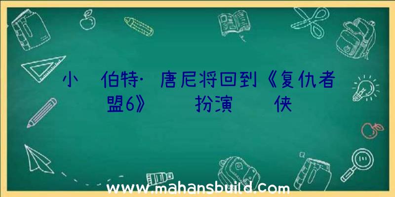 小罗伯特·唐尼将回到《复仇者联盟6》继续扮演钢铁侠