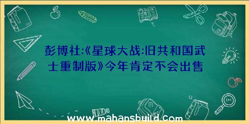 彭博社:《星球大战:旧共和国武士重制版》今年肯定不会出售