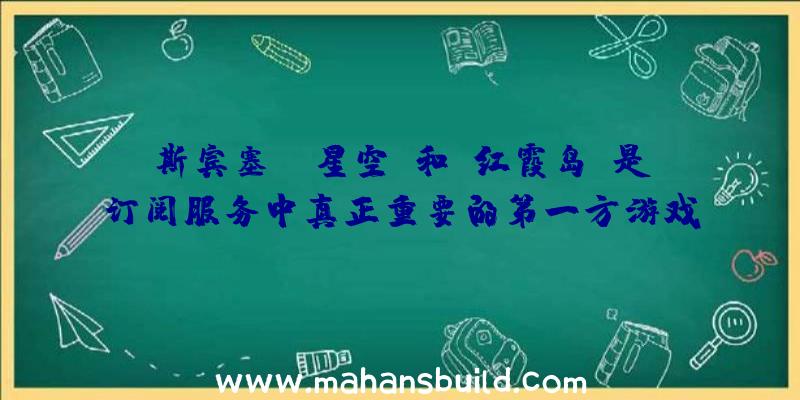 斯宾塞:《星空》和《红霞岛》是订阅服务中真正重要的第一方游戏