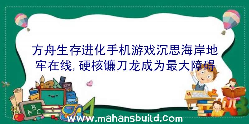 方舟生存进化手机游戏沉思海岸地牢在线,硬核镰刀龙成为最大障碍