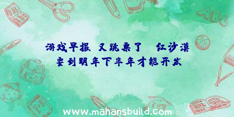 游戏早报:又跳票了？《红沙漠》要到明年下半年才能开发