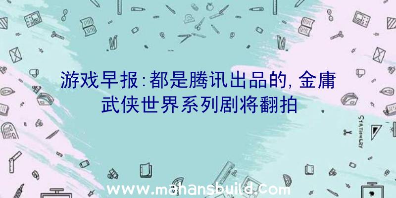 游戏早报:都是腾讯出品的,金庸武侠世界系列剧将翻拍