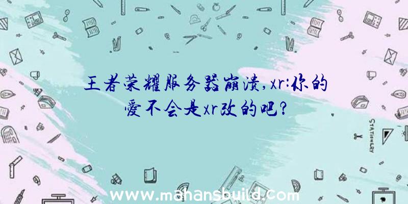 王者荣耀服务器崩溃,xr:你的爱不会是xr改的吧？