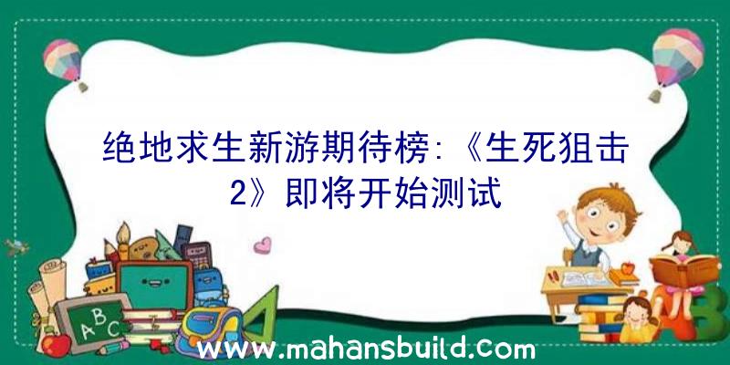 绝地求生新游期待榜:《生死狙击2》即将开始测试