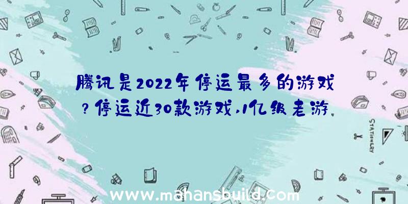 腾讯是2022年停运最多的游戏？停运近30款游戏,1亿级老游