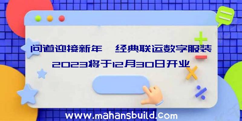 问道迎接新年,经典联运数字服装2023将于12月30日开业,